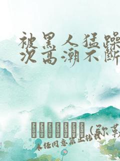 被黑人猛躁12次高潮不断电影