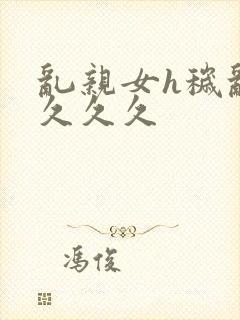 乱亲女h秽乱长久久久