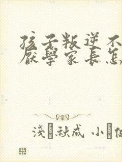 孩子叛逆不听话厌学家长怎么沟通