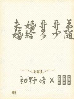 未婚哥哥弟弟结婚给多少随礼