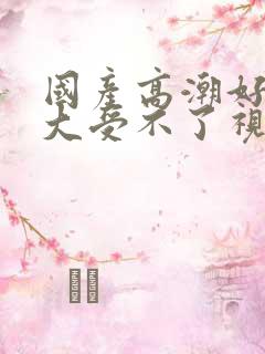 国产高潮好爽好大受不了视频