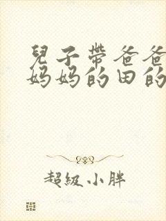 儿子带爸爸耕耘妈妈的田的说说