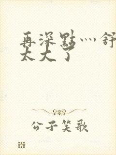 再深点灬舒服灬太大了