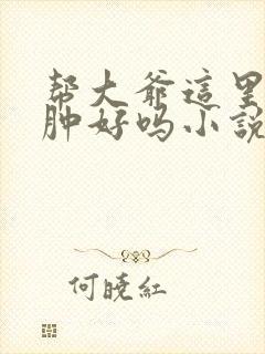 帮大爷这里消消肿好吗小说