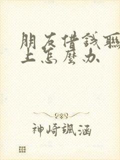 朋友借钱联系不上怎么办