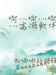 啊灬啊灬啊灬快灬高潮软件