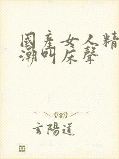 国产女人精品高潮叫床声