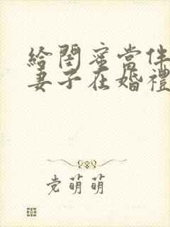 给闺蜜当伴娘的妻子在婚礼上被伴郎团