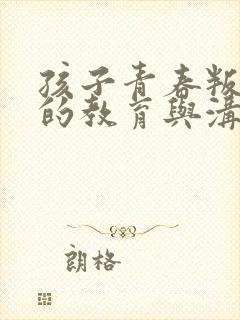 孩子青春叛逆期的教育与沟通方法