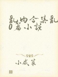 乱肉合集乱500篇小说