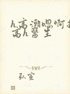 h高潮嗯啊抽搐高h医生