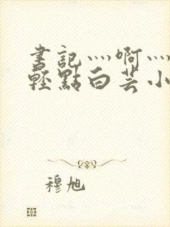 书记灬啊灬啊灬轻点白芸小说