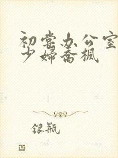 初尝办公室人妻少妇乔枫