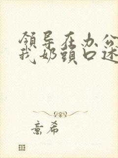 领导在办公室含我奶头口述