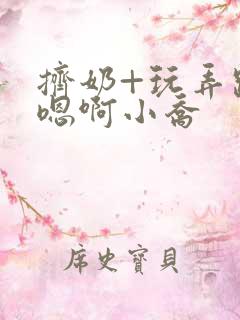 挤奶+玩弄跪趴嗯啊小乔