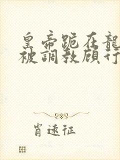 皇帝跪在龙椅前被调教顾行之