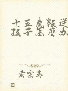 十五岁叛逆期的孩子怎么办