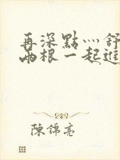 再深点灬舒服灬两根一起进小说