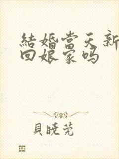 结婚当天新娘能回娘家吗