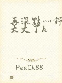 再深点灬舒服灬太大了h