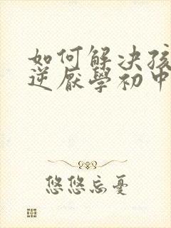 如何解决孩子叛逆厌学初中