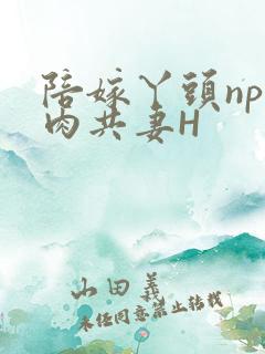 陪嫁丫头np全肉共妻H