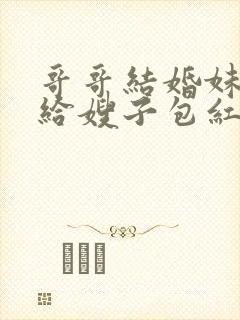 哥哥结婚妹妹要给嫂子包红包吗