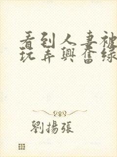 看到人妻被别人玩弄兴奋绿帽