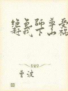 绝色师尊受不了赶我下山祸害师姐