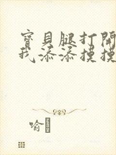 宝贝腿打开点让我添添摸摸免费