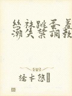 丝袜跳蛋羞耻高潮失禁调教小说