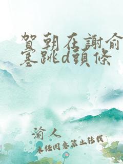 贺朝在谢俞里面塞跳d头条