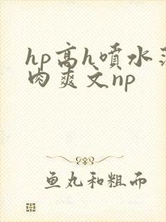 hp高h喷水荡肉爽文np