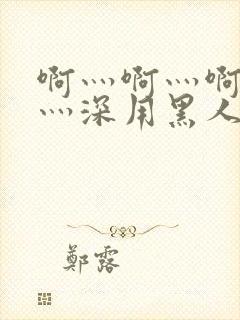 啊灬啊灬啊灬快灬深用黑人