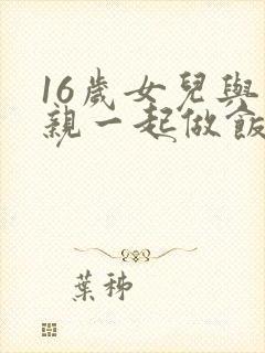 16岁女儿与父亲一起做饭