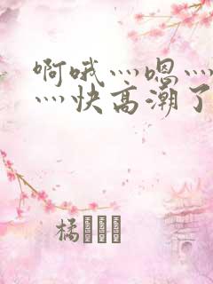 啊哦灬嗯灬用力灬快高潮了视频