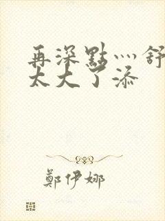 再深点灬舒服灬太大了添