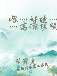 嗯灬好硬灬好大灬高潮视频