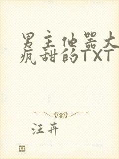 男主他器大活好疯甜的TXT