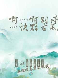 啊灬啊别停灬啊灬快点古风