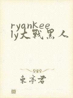 ryankeely大战黑人