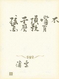 孩子顶嘴不听话怎么教育