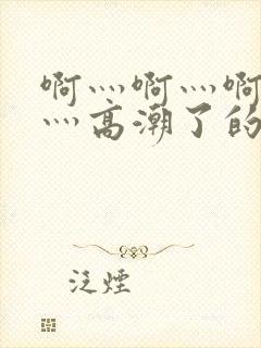 啊灬啊灬啊灬快灬高潮了的网站