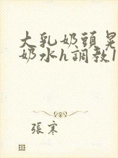 大乳奶头晃着喷奶水h调教1v1小说