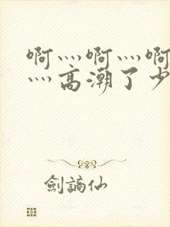 啊灬啊灬啊灬啊灬高潮了少妇在线五十