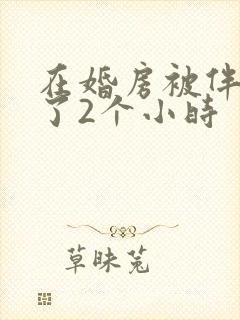 在婚房被伴郎c了2个小时