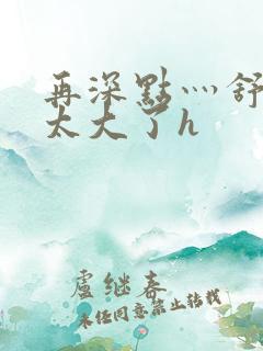 再深点灬舒服灬太大了h