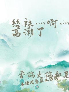 丝袜灬啊灬快灬高潮了