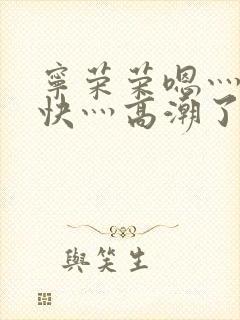 宁荣荣嗯灬啊灬快灬高潮了