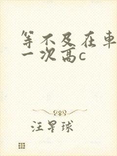 等不及在车里做一次高c